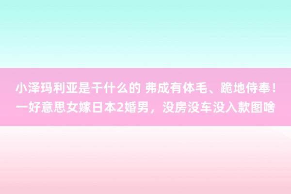 小泽玛利亚是干什么的 弗成有体毛、跪地侍奉！一好意思女嫁日本2婚男，没房没车没入款图啥