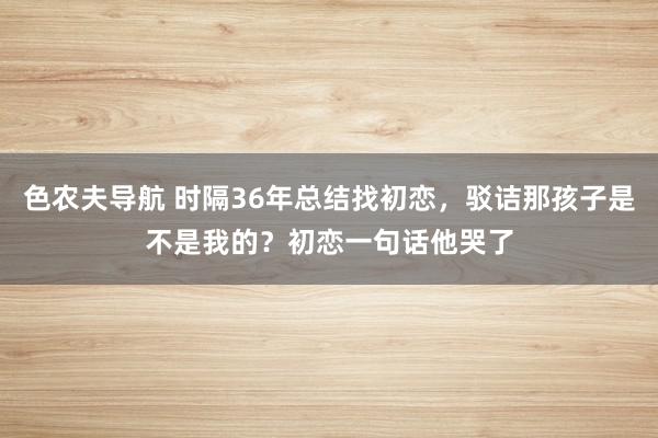 色农夫导航 时隔36年总结找初恋，驳诘那孩子是不是我的？初恋一句话他哭了