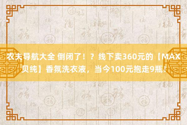 农夫导航大全 倒闭了！？线下卖360元的【MAX贝纯】香氛洗衣液，当今100元抱走9瓶！