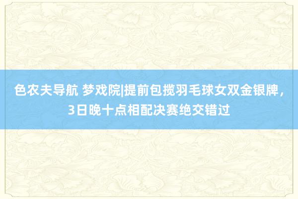 色农夫导航 梦戏院|提前包揽羽毛球女双金银牌，3日晚十点相配决赛绝交错过