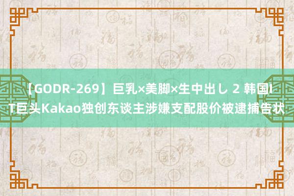 【GODR-269】巨乳×美脚×生中出し 2 韩国IT巨头Kakao独创东谈主涉嫌支配股价被逮捕告状