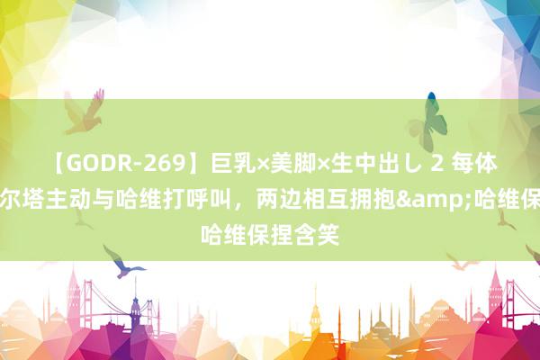 【GODR-269】巨乳×美脚×生中出し 2 每体：拉波尔塔主动与哈维打呼叫，两边相互拥抱&哈维保捏含笑