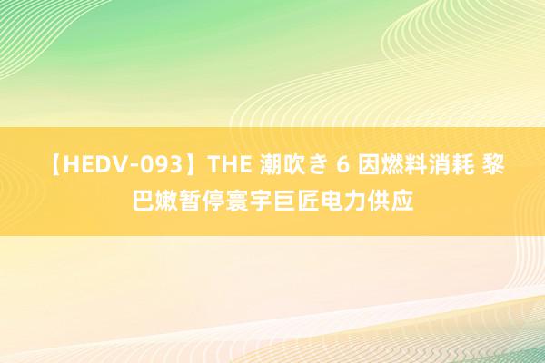 【HEDV-093】THE 潮吹き 6 因燃料消耗 黎巴嫩暂停寰宇巨匠电力供应