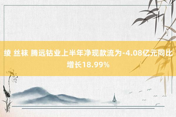 绫 丝袜 腾远钴业上半年净现款流为-4.08亿元同比增长18.99%