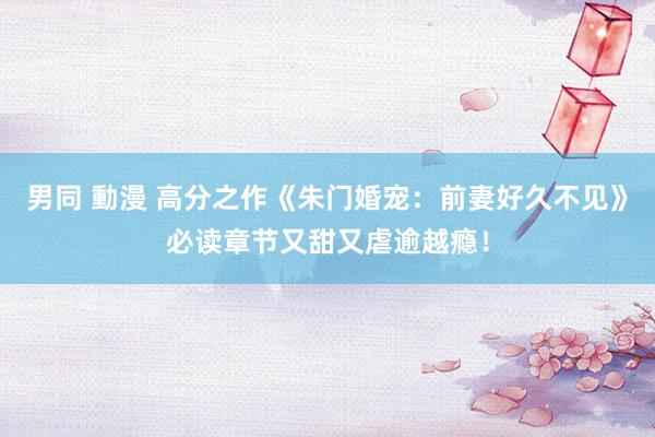 男同 動漫 高分之作《朱门婚宠：前妻好久不见》必读章节又甜又虐逾越瘾！
