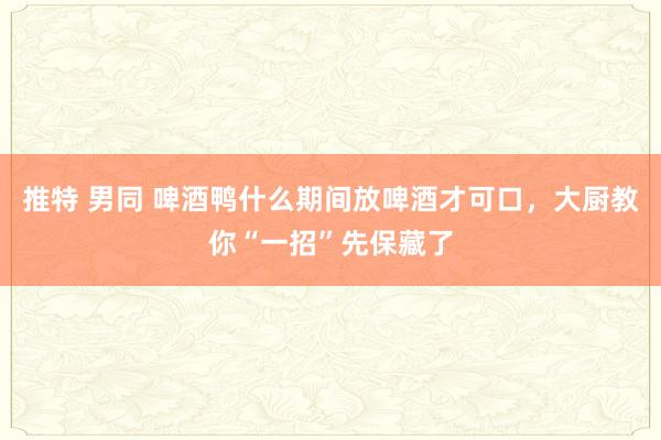 推特 男同 啤酒鸭什么期间放啤酒才可口，大厨教你“一招”先保藏了