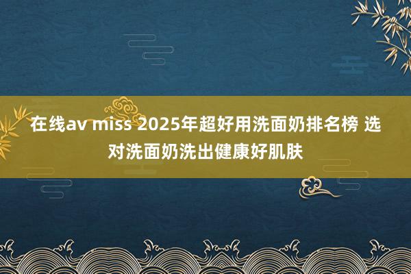 在线av miss 2025年超好用洗面奶排名榜 选对洗面奶洗出健康好肌肤