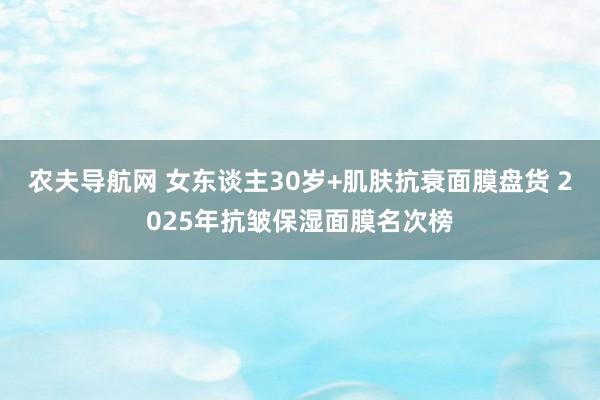 农夫导航网 女东谈主30岁+肌肤抗衰面膜盘货 2025年抗皱保湿面膜名次榜
