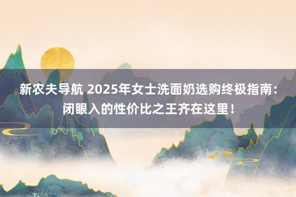 新农夫导航 2025年女士洗面奶选购终极指南：闭眼入的性价比之王齐在这里！