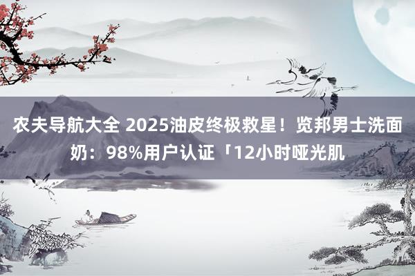农夫导航大全 2025油皮终极救星！览邦男士洗面奶：98%用户认证「12小时哑光肌