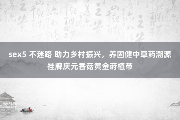 sex5 不迷路 助力乡村振兴，养固健中草药溯源挂牌庆元香菇黄金莳植带