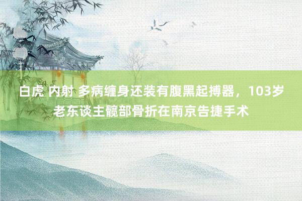白虎 内射 多病缠身还装有腹黑起搏器，103岁老东谈主髋部骨折在南京告捷手术