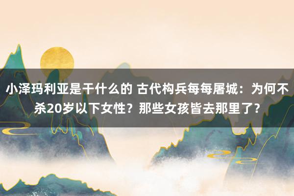 小泽玛利亚是干什么的 古代构兵每每屠城：为何不杀20岁以下女性？那些女孩皆去那里了？