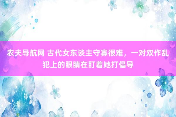 农夫导航网 古代女东谈主守寡很难，一对双作乱犯上的眼睛在盯着她打倡导