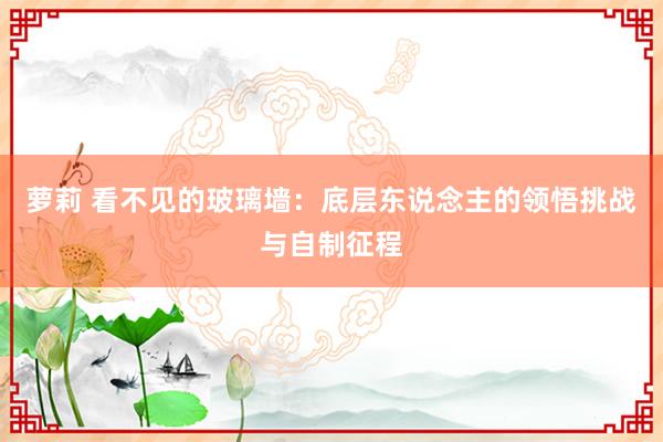 萝莉 看不见的玻璃墙：底层东说念主的领悟挑战与自制征程