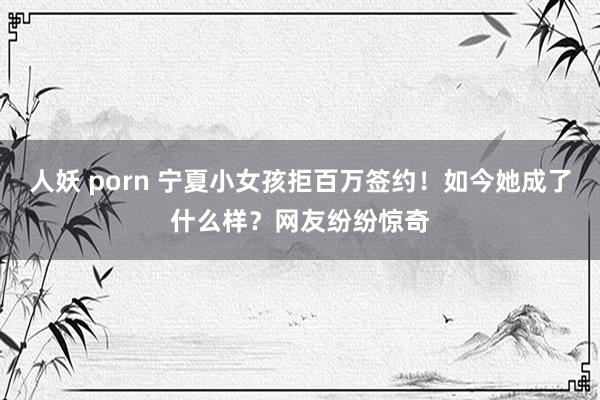 人妖 porn 宁夏小女孩拒百万签约！如今她成了什么样？网友纷纷惊奇