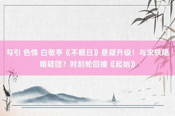 勾引 色情 白敬亭《不眠日》悬疑升级！与宋轶隐婚疑团？时刻轮回撞《起始》