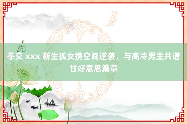 拳交 xxx 新生孤女携空间逆袭，与高冷男主共谱甘好意思篇章