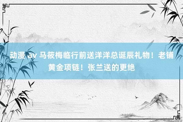 动漫 av 马筱梅临行前送洋洋总诞辰礼物！老铺黄金项链！张兰送的更绝