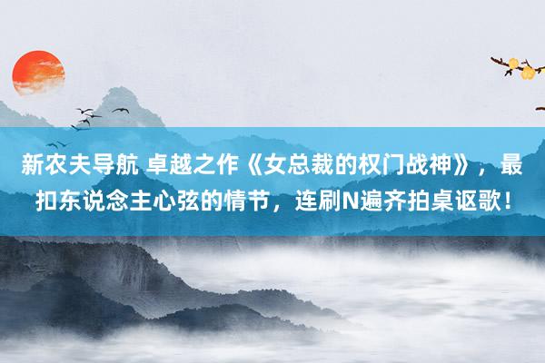 新农夫导航 卓越之作《女总裁的权门战神》，最扣东说念主心弦的情节，连刷N遍齐拍桌讴歌！