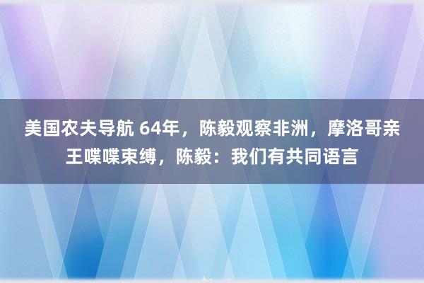 美国农夫导航 64年，陈毅观察非洲，摩洛哥亲王喋喋束缚，陈毅：我们有共同语言