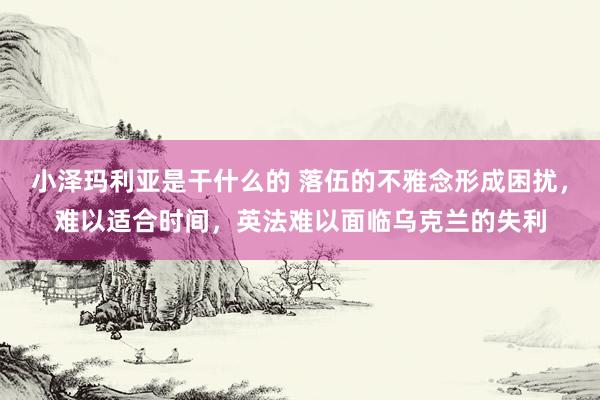 小泽玛利亚是干什么的 落伍的不雅念形成困扰，难以适合时间，英法难以面临乌克兰的失利