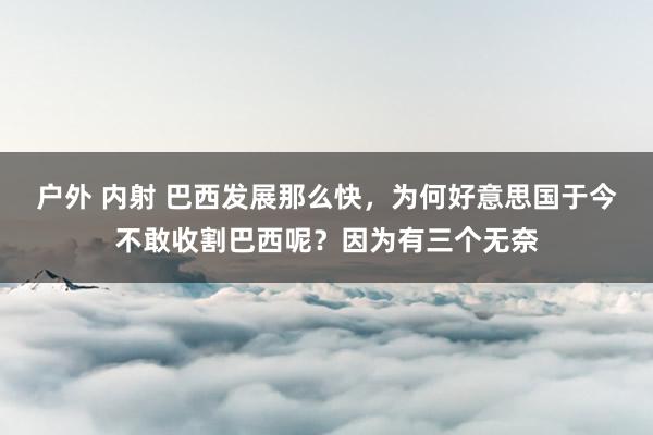 户外 内射 巴西发展那么快，为何好意思国于今不敢收割巴西呢？因为有三个无奈