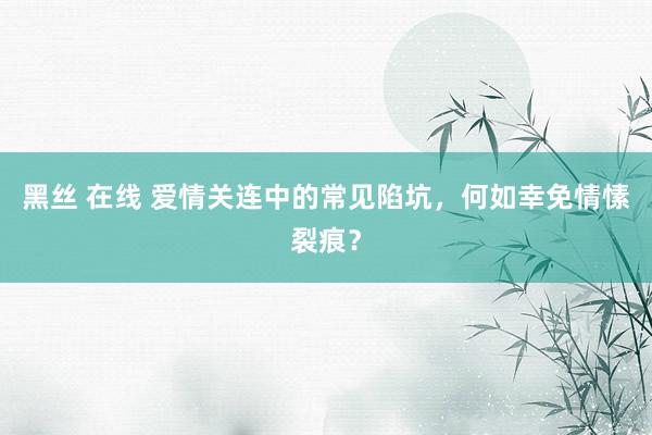 黑丝 在线 爱情关连中的常见陷坑，何如幸免情愫裂痕？