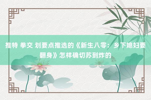 推特 拳交 划要点推选的《新生八零：乡下媳妇要翻身》怎样确切苏到炸的