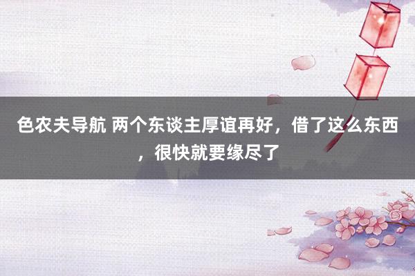 色农夫导航 两个东谈主厚谊再好，借了这么东西，很快就要缘尽了