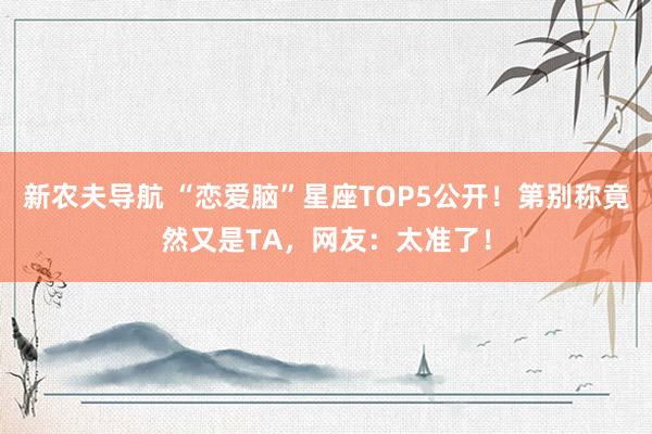 新农夫导航 “恋爱脑”星座TOP5公开！第别称竟然又是TA，网友：太准了！