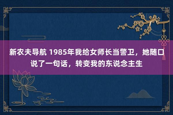 新农夫导航 1985年我给女师长当警卫，她随口说了一句话，转变我的东说念主生