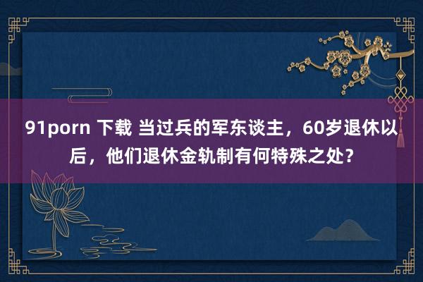 91porn 下载 当过兵的军东谈主，60岁退休以后，他们退休金轨制有何特殊之处？