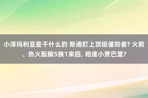 小泽玛利亚是干什么的 斯通盯上顶级谨防者? 火箭、热火酝酿5换1来回, 相逢小贾巴里?