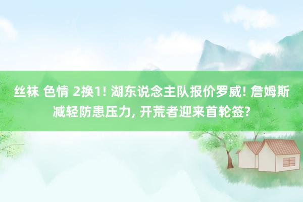 丝袜 色情 2换1! 湖东说念主队报价罗威! 詹姆斯减轻防患压力, 开荒者迎来首轮签?
