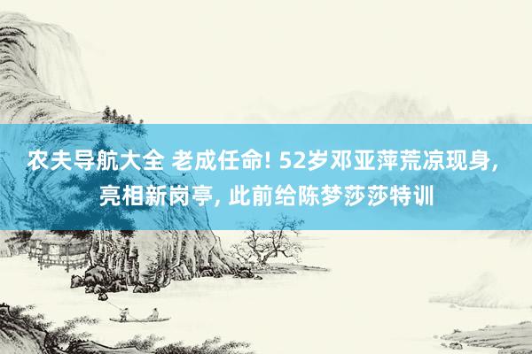 农夫导航大全 老成任命! 52岁邓亚萍荒凉现身, 亮相新岗亭, 此前给陈梦莎莎特训