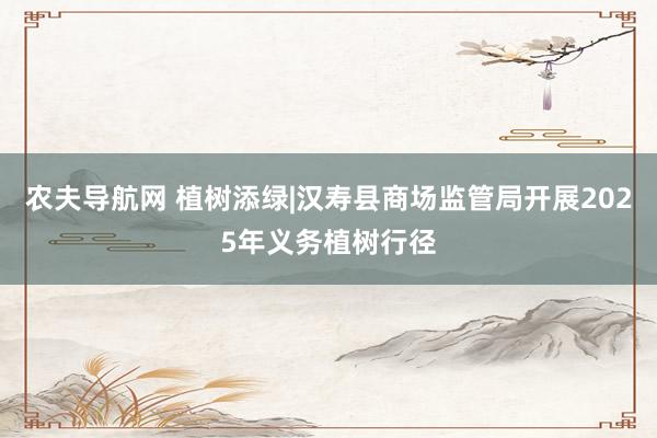 农夫导航网 植树添绿|汉寿县商场监管局开展2025年义务植树行径