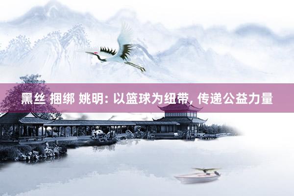 黑丝 捆绑 姚明: 以篮球为纽带, 传递公益力量