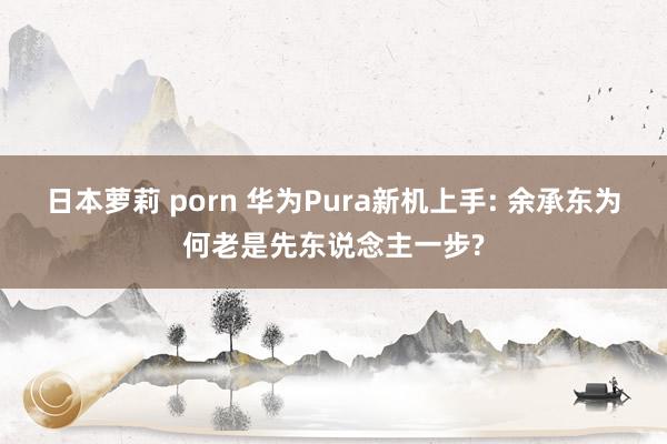 日本萝莉 porn 华为Pura新机上手: 余承东为何老是先东说念主一步?