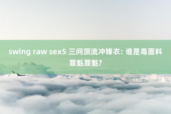 swing raw sex5 三问顶流冲锋衣: 谁是毒面料罪魁罪魁?