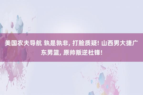 美国农夫导航 孰是孰非, 打脸质疑! 山西男大捷广东男篮, 原帅叛逆杜锋!
