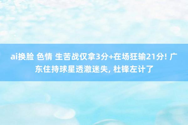 ai换脸 色情 生苦战仅拿3分+在场狂输21分! 广东住持球星透澈迷失, 杜锋左计了