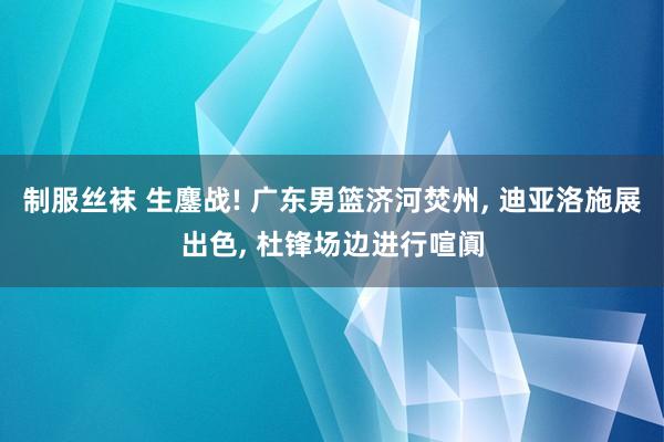 制服丝袜 生鏖战! 广东男篮济河焚州, 迪亚洛施展出色, 杜锋场边进行喧阗