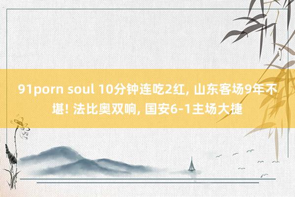 91porn soul 10分钟连吃2红, 山东客场9年不堪! 法比奥双响, 国安6-1主场大捷