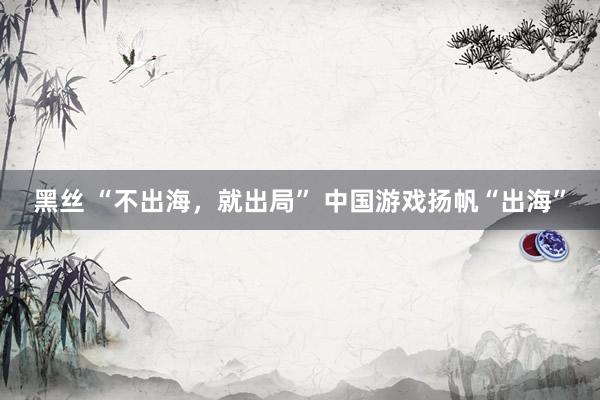 黑丝 “不出海，就出局” 中国游戏扬帆“出海”