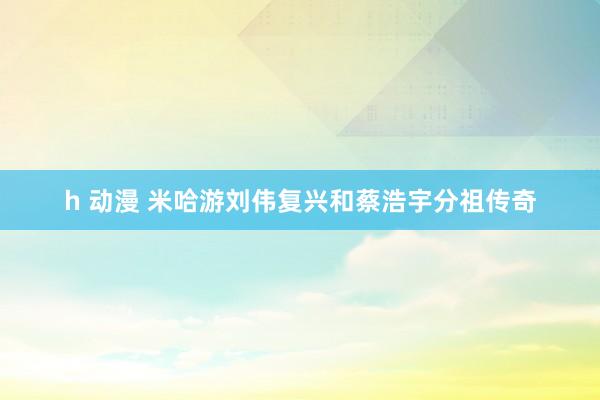 h 动漫 米哈游刘伟复兴和蔡浩宇分祖传奇