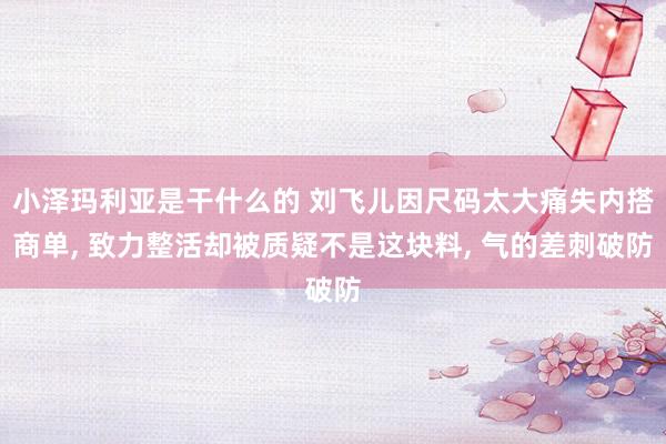 小泽玛利亚是干什么的 刘飞儿因尺码太大痛失内搭商单, 致力整活却被质疑不是这块料, 气的差刺破防