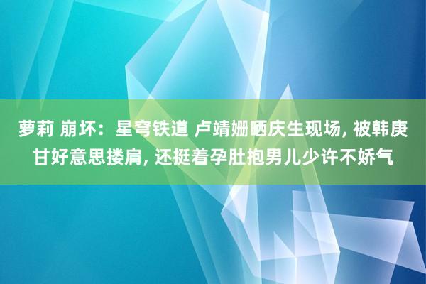 萝莉 崩坏：星穹铁道 卢靖姗晒庆生现场, 被韩庚甘好意思搂肩, 还挺着孕肚抱男儿少许不娇气