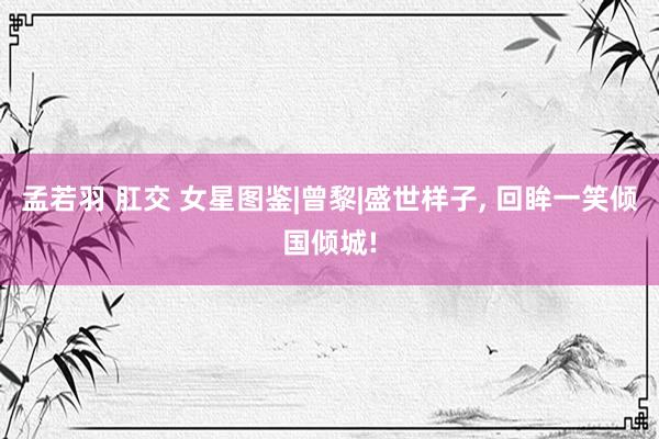 孟若羽 肛交 女星图鉴|曾黎|盛世样子, 回眸一笑倾国倾城!