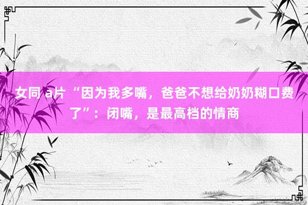 女同 a片 “因为我多嘴，爸爸不想给奶奶糊口费了”：闭嘴，是最高档的情商